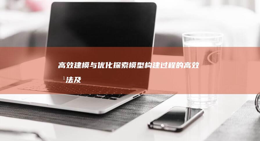 高效建模与优化：探索模型构建过程的高效方法及优化策略